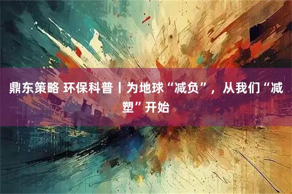鼎东策略 环保科普丨为地球“减负”，从我们“减塑”开始