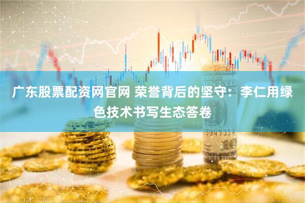 广东股票配资网官网 荣誉背后的坚守：李仁用绿色技术书写生态答卷