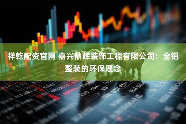 祥乾配资官网 嘉兴鼎辉装饰工程有限公司：全铝整装的环保理念