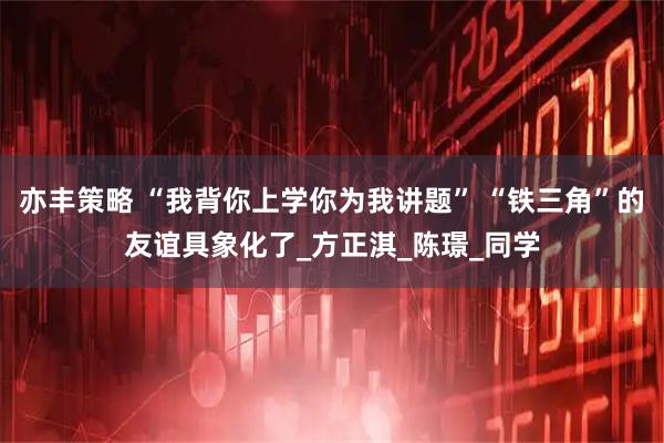 亦丰策略 “我背你上学你为我讲题” “铁三角”的友谊具象化了_方正淇_陈璟_同学