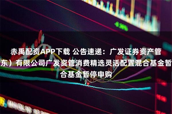 赤禹配资APP下载 公告速递：广发证券资产管理（广东）有限公司广发资管消费精选灵活配置混合基金暂停申购