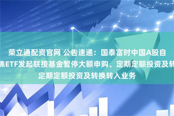 荣立通配资官网 公告速递：国泰富时中国A股自由现金流聚焦ETF发起联接基金暂停大额申购、定期定额投资及转换转入业务