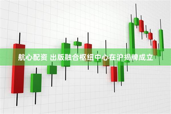 航心配资 出版融合枢纽中心在沪揭牌成立