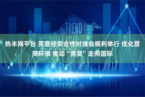 热丰网平台 莞意经贸合作对接会顺利举行 优化营商环境 推动“莞货”走向国际