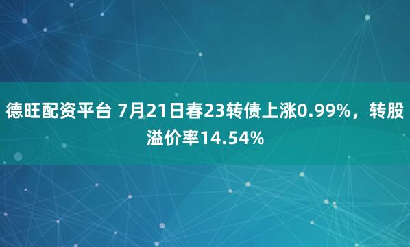 德旺配资平台 7月21日春23转债上涨0.99%，转股溢价率14.54%