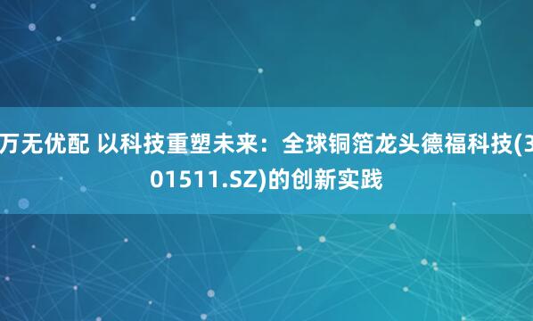 万无优配 以科技重塑未来:全球铜箔龙头德福科技(301511.SZ)的创新实践
