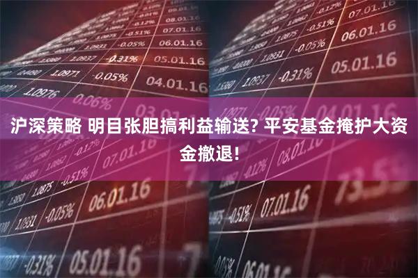 沪深策略 明目张胆搞利益输送? 平安基金掩护大资金撤退!