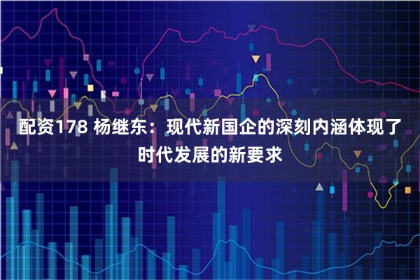 配资178 杨继东：现代新国企的深刻内涵体现了时代发展的新要求
