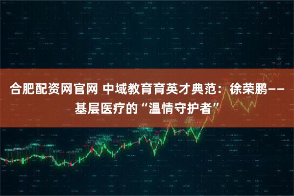 合肥配资网官网 中域教育育英才典范：徐荣鹏——基层医疗的“温情守护者”