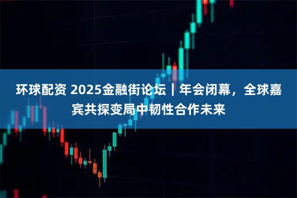 环球配资 2025金融街论坛｜年会闭幕，全球嘉宾共探变局中韧性合作未来