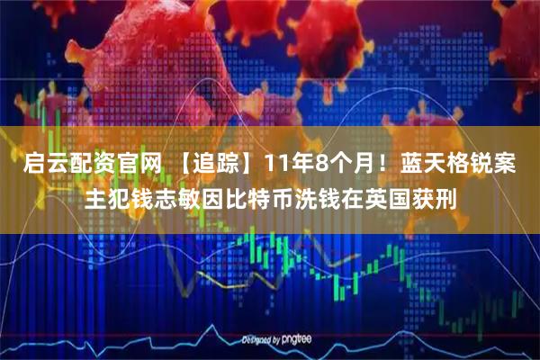启云配资官网 【追踪】11年8个月！蓝天格锐案主犯钱志敏因比特币洗钱在英国获刑