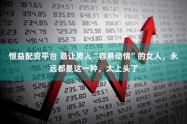 恒益配资平台 最让男人“容易动情”的女人，永远都是这一种，太上头了