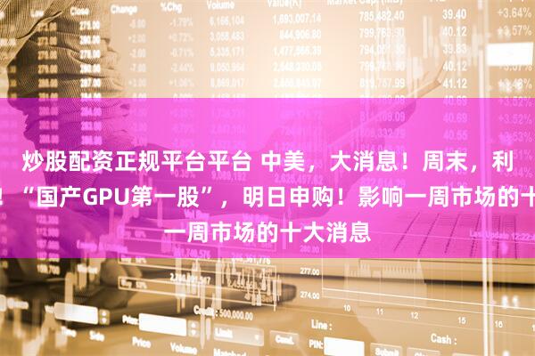 炒股配资正规平台平台 中美，大消息！周末，利好来袭！“国产GPU第一股”，明日申购！影响一周市场的十大消息