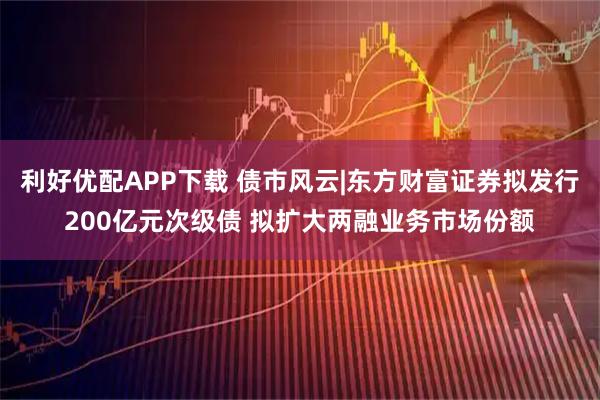 利好优配APP下载 债市风云|东方财富证券拟发行200亿元次级债 拟扩大两融业务市场份额