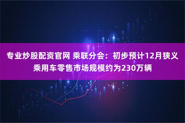 专业炒股配资官网 乘联分会：初步预计12月狭义乘用车零售市场规模约为230万辆