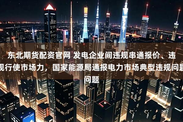 东北期货配资官网 发电企业间违规串通报价、违规行使市场力，国家能源局通报电力市场典型违规问题
