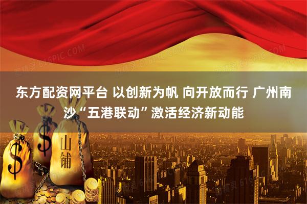 东方配资网平台 以创新为帆 向开放而行 广州南沙“五港联动”激活经济新动能
