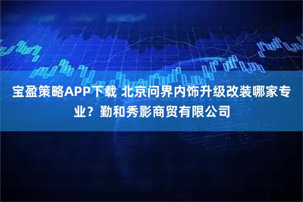 宝盈策略APP下载 北京问界内饰升级改装哪家专业？勤和秀影商贸有限公司