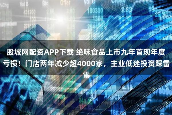 股城网配资APP下载 绝味食品上市九年首现年度亏损！门店两年减少超4000家，主业低迷投资踩雷