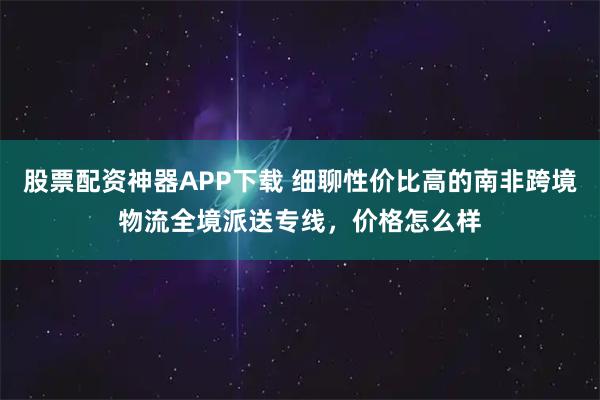 股票配资神器APP下载 细聊性价比高的南非跨境物流全境派送专线,价格怎么样