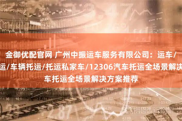 金御优配官网 广州中振运车服务有限公司：运车/二手车托运/车辆托运/托运私家车/12306汽车托运全场景解决方案推荐