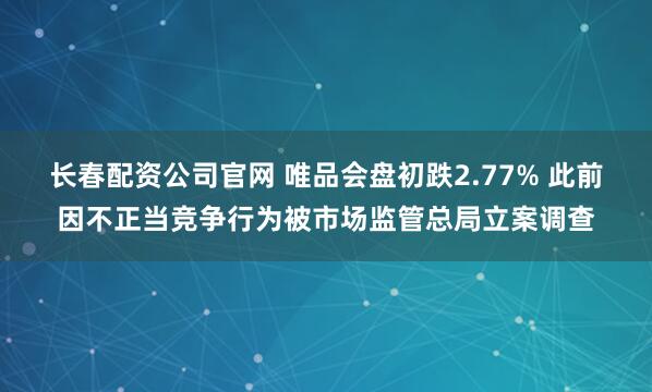 长春配资公司官网 唯品会盘初跌2.77% 此前因不正当竞争行为被市场监管总局立案调查
