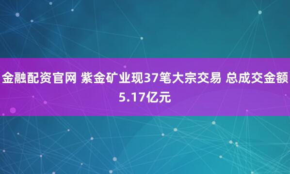 金融配资官网 紫金矿业现37笔大宗交易 总成交金额5.17亿元