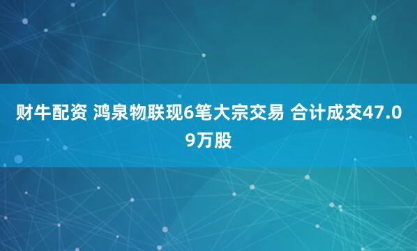 财牛配资 鸿泉物联现6笔大宗交易 合计成交47.09万股