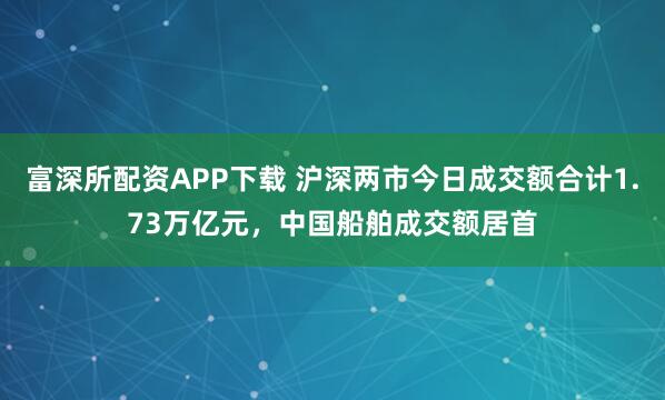 富深所配资APP下载 沪深两市今日成交额合计1.73万亿元，中国船舶成交额居首
