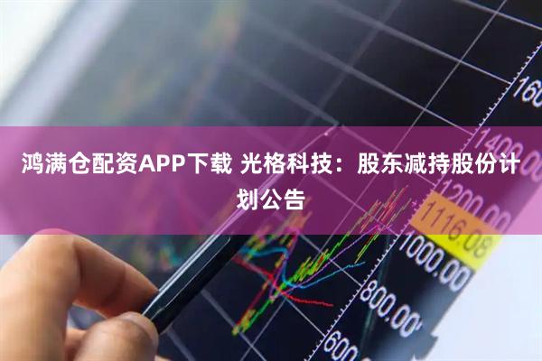 鸿满仓配资APP下载 光格科技：股东减持股份计划公告