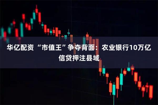 华亿配资 “市值王”争夺背面：农业银行10万亿信贷押注县域