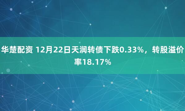华楚配资 12月22日天润转债下跌0.33%，转股溢价率18.17%