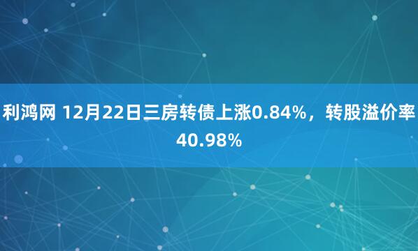 利鸿网 12月22日三房转债上涨0.84%，转股溢价率40.98%