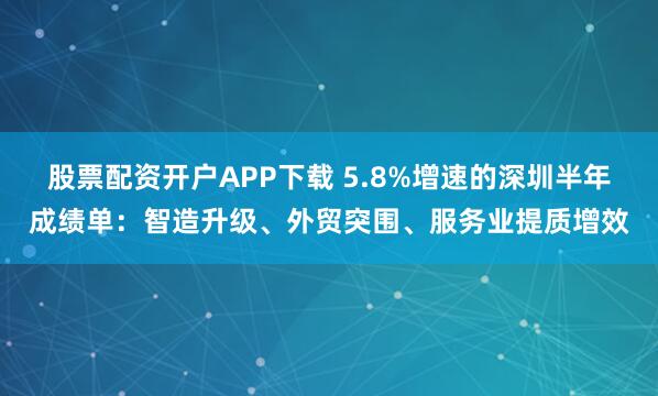 股票配资开户APP下载 5.8%增速的深圳半年成绩单：智造升级、外贸突围、服务业提质增效
