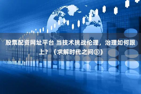 股票配资网址平台 当技术挑战伦理，治理如何跟上？（求解时代之问③）
